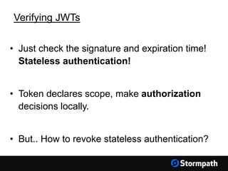 Verifying JWTs
• Just check the signature and expiration time!
Stateless authentication!
• Token declares scope, make authorization
decisions locally.
• But.. How to revoke stateless authentication?
 