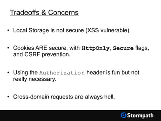 Tradeoffs & Concerns
• Local Storage is not secure (XSS vulnerable).
• Cookies ARE secure, with HttpOnly, Secure flags,
and CSRF prevention.
• Using the Authorization header is fun but not
really necessary.
• Cross-domain requests are always hell.
 