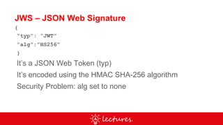 JWS – JSON Web Signature
{
“typ”: “JWT”
“alg”:”HS256”
}
It’s a JSON Web Token (typ)
It’s encoded using the HMAC SHA-256 algorithm
Security Problem: alg set to none
 