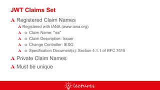 JWT Claims Set
Registered Claim Names
Registered with IANA (www.iana.org)
o Claim Name: "iss"
o Claim Description: Issuer
o Change Controller: IESG
o Specification Document(s): Section 4.1.1 of RFC 7519
Private Claim Names
Must be unique
 