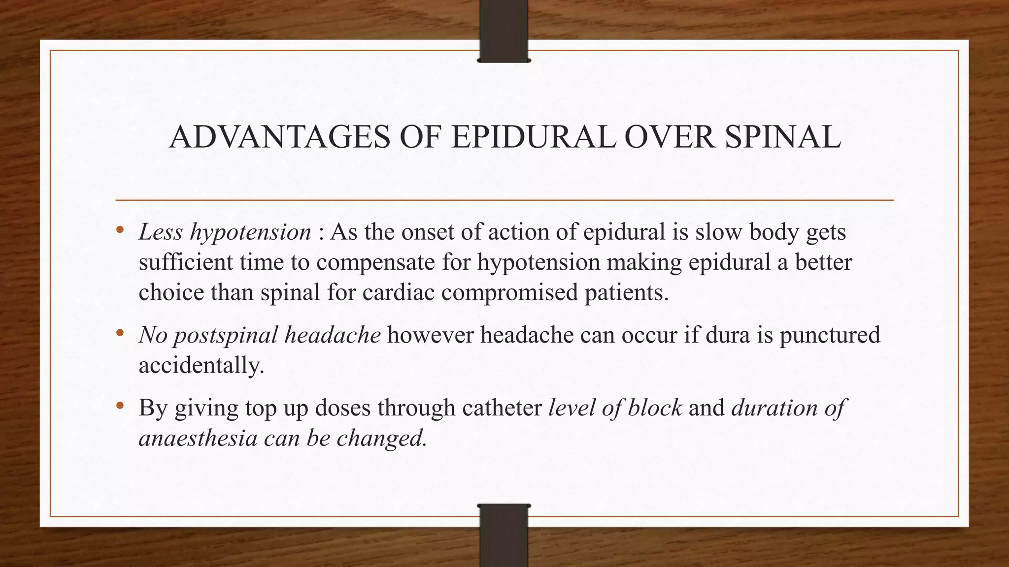 ADVANTAGES OF EPIDURAL OVER SPINAL
• Less hypotension : As the onset of action of epidural is slow body gets
sufficient time to compensate for hypotension making epidural a better
choice than spinal for cardiac compromised patients.
• No postspinal headache however headache can occur if dura is punctured
accidentally.
• By giving top up doses through catheter level of block and duration of
anaesthesia can be changed.
 