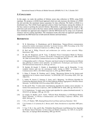 International Journal of Wireless & Mobile Networks (IJWMN) Vol. 5, No. 5, October 2013

5. CONCLUSION
In this paper, we study the problem of lifetime aware data collection in WSNs using DAG
topology. We propose a k-DAG based approach which not only increases the lifetime of a WSN
but also provides the maximum latency guarantee for data collection. We build a k-DAG in a
distributed way. The k-DAG based approach achieves better load balance among the children of
the base station to prolong the network lifetime. Meanwhile, it guarantees that the length of any
path from each sensor node to the base station and the shortest path length differ by at most k. We
have simulated our approach and compared it with the SPD based one by using a set of network
instances and two routing algorithms. The simulation results show that our approach significantly
outperforms the SPD based one in both network lifetime and load balance.

REFERENCES
[1]

W. R. Heinzelman, A. Chandrakasan, and H. Balakrishnan, "Energy-efficient communication
protocol for wireless microsensor networks," in System Sciences, 2000. Proceedings of the 33rd
Annual Hawaii International Conference on, 2000, p. 10 pp. vol.2.

[2]

H. Karl and A. Willig, Protocols and architectures for wireless sensor networks: WileyInterscience, 2007.

[3]

W. Qin, M. Hempstead, and W. Yang, "A Realistic Power Consumption Model for Wireless
Sensor Network Devices," in Sensor and Ad Hoc Communications and Networks, 2006. SECON
'06. 2006 3rd Annual IEEE Communications Society on, 2006, pp. 286-295.

[4]

A. Ranganathan and K. A. Berman, "Dynamic state-based routing for load balancing and efficient
data gathering in wireless sensor networks," in Collaborative Technologies and Systems (CTS),
2010 International Symposium on, 2010, pp. 103-112.

[5]

W. Bechkit, M. Koudil, Y. Challal, A. Bouabdallah, B. Souici, and K. Benatchba, "A new
weighted shortest path tree for convergecast traffic routing in WSN," in Computers and
Communications (ISCC), 2012 IEEE Symposium on, 2012, pp. 000187-000192.

[6]

L. Dijun, Z. Xiaojun, W. Xiaobing, and C. Guihai, "Maximizing lifetime for the shortest path
aggregation tree in wireless sensor networks," in INFOCOM, 2011 Proceedings IEEE, 2011, pp.
1566-1574.

[7]

L. Junbin, W. Jianxin, C. Jiannong, C. Jianer, and L. Mingming, "An Efficient Algorithm for
Constructing Maximum lifetime Tree for Data Gathering Without Aggregation in Wireless Sensor
Networks," in INFOCOM, 2010 Proceedings IEEE, 2010, pp. 1-5.

[8]

D. Hui and R. Han, "A node-centric load balancing algorithm for wireless sensor networks," in
Global Telecommunications Conference, 2003. GLOBECOM '03. IEEE, 2003, pp. 548-552 Vol.1.

[9]

G. N. Frederickson, "A single source shortest path algorithm for a planar distributed network," in
STACS 85, ed: Springer, 1985, pp. 143-150.

[10]

Q. Lampin, D. Barthel, and F. Valois, "Efficient Route Redundancy in DAG-Based Wireless
Sensor Networks," in Wireless Communications and Networking Conference (WCNC), 2010
IEEE, 2010, pp. 1-6.

[11]

T. W. a. P. Thubert, "RPL: Routing Protocol for Low Power and Lossy Networks," 2012.

[12]

T. H. Cormen, C. E. Leiserson, R. L. Rivest, and C. Stein, Introduction to algorithms: MIT press,
2001.

[13]

T. Yan, Y. Bi, L. Sun, and H. Zhu, "Probability Based Dynamic Load-Balancing Tree Algorithm
for Wireless Sensor Networks," in Networking and Mobile Computing. vol. 3619, X. Lu and W.
Zhao, Eds., ed: Springer Berlin Heidelberg, 2005, pp. 682-691.
32

 