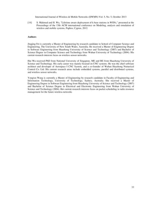 International Journal of Wireless & Mobile Networks (IJWMN) Vol. 5, No. 5, October 2013
[14]

S. Mahmud and H. Wu, "Lifetime aware deployment of k base stations in WSNs," presented at the
Proceedings of the 15th ACM international conference on Modeling, analysis and simulation of
wireless and mobile systems, Paphos, Cyprus, 2012.

Authors
Jingjing Fei is currently a Master of Engineering by research candidate in School of Computer Science and
Engineering, The University of New South Wales, Australia. He received a Master of Engineering Degree
in Software Engineering from Huazhong University of Science and Technology (2007) and Bachelor of
Science Degree in Computer Science and Technology from Wuhan University of Technology (2004). His
current research interests focus on wireless sensor networks.
Hui Wu received PhD from National University of Singapore, ME and BE from Huazhong University of
Science and Technology. His early career was mainly focused on CNC systems. He was the chief software
architect and developer of Aerospace I CNC System, and a co-founder of Wuhan Huazhong Numerical
Control Co. Ltd. His current research areas include embedded systems, parallel and distributed systems,
and wireless sensor networks.
Yongixn Wang is currently a Master of Engineering by research candidate in Faculty of Engineering and
Information Technology, University of Technology, Sydney, Australia. She received a Master of
Engineering Degree in Software Engineering from Huazhong University of Science and Technology (2007)
and Bachelor of Science Degree in Electrical and Electronic Engineering from Wuhan University of
Science and Technology (2004). Her current research interests focus on packet scheduling in radio resource
management for the future wireless networks

33

 
