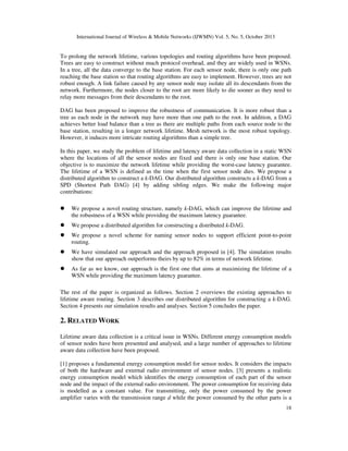 International Journal of Wireless & Mobile Networks (IJWMN) Vol. 5, No. 5, October 2013

To prolong the network lifetime, various topologies and routing algorithms have been proposed.
Trees are easy to construct without much protocol overhead, and they are widely used in WSNs.
In a tree, all the data converge to the base station. For each sensor node, there is only one path
reaching the base station so that routing algorithms are easy to implement. However, trees are not
robust enough. A link failure caused by any sensor node may isolate all its descendants from the
network. Furthermore, the nodes closer to the root are more likely to die sooner as they need to
relay more messages from their descendants to the root.
DAG has been proposed to improve the robustness of communication. It is more robust than a
tree as each node in the network may have more than one path to the root. In addition, a DAG
achieves better load balance than a tree as there are multiple paths from each source node to the
base station, resulting in a longer network lifetime. Mesh network is the most robust topology.
However, it induces more intricate routing algorithms than a simple tree.
In this paper, we study the problem of lifetime and latency aware data collection in a static WSN
where the locations of all the sensor nodes are fixed and there is only one base station. Our
objective is to maximize the network lifetime while providing the worst-case latency guarantee.
The lifetime of a WSN is defined as the time when the first sensor node dies. We propose a
distributed algorithm to construct a k-DAG. Our distributed algorithm constructs a k-DAG from a
SPD (Shortest Path DAG) [4] by adding sibling edges. We make the following major
contributions:
We propose a novel routing structure, namely k-DAG, which can improve the lifetime and
the robustness of a WSN while providing the maximum latency guarantee.
We propose a distributed algorithm for constructing a distributed k-DAG.
We propose a novel scheme for naming sensor nodes to support efficient point-to-point
routing.
We have simulated our approach and the approach proposed in [4]. The simulation results
show that our approach outperforms theirs by up to 82% in terms of network lifetime.
As far as we know, our approach is the first one that aims at maximizing the lifetime of a
WSN while providing the maximum latency guarantee.
The rest of the paper is organized as follows. Section 2 overviews the existing approaches to
lifetime aware routing. Section 3 describes our distributed algorithm for constructing a k-DAG.
Section 4 presents our simulation results and analyses. Section 5 concludes the paper.

2. RELATED WORK
Lifetime aware data collection is a critical issue in WSNs. Different energy consumption models
of sensor nodes have been presented and analysed, and a large number of approaches to lifetime
aware data collection have been proposed.
[1] proposes a fundamental energy consumption model for sensor nodes. It considers the impacts
of both the hardware and external radio environment of sensor nodes. [3] presents a realistic
energy consumption model which identifies the energy consumption of each part of the sensor
node and the impact of the external radio environment. The power consumption for receiving data
is modelled as a constant value. For transmitting, only the power consumed by the power
amplifier varies with the transmission range d while the power consumed by the other parts is a
18

 