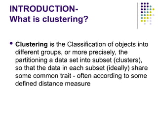 INTRODUCTION-
What is clustering?
 Clustering is the Classification of objects into
different groups, or more precisely, the
partitioning a data set into subset (clusters),
so that the data in each subset (ideally) share
some common trait - often according to some
defined distance measure
 