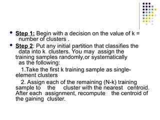  Step 1: Begin with a decision on the value of k =
number of clusters .
 Step 2: Put any initial partition that classifies the
data into k clusters. You may assign the
training samples randomly,or systematically
as the following:
1.Take the first k training sample as single-
element clusters
2. Assign each of the remaining (N-k) training
sample to the cluster with the nearest centroid.
After each assignment, recompute the centroid of
the gaining cluster.
 