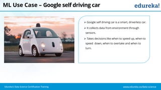 www.edureka.co/data-scienceEdureka’s Data Science Certification Training
ML Use Case – Google self driving car
 Google self driving car is a smart, driverless car.
 It collects data from environment through
sensors.
 Takes decisions like when to speed up, when to
speed down, when to overtake and when to
turn.
 