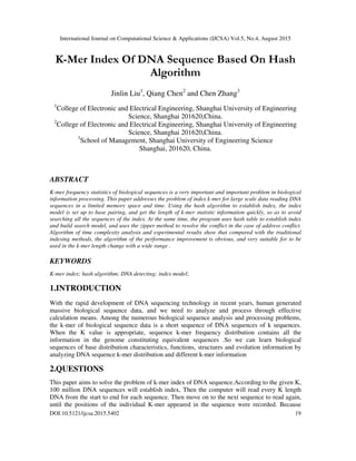 International Journal on Computational Science & Applications (IJCSA) Vol.5, No.4, August 2015
DOI:10.5121/ijcsa.2015.5402 19
K-Mer Index Of DNA Sequence Based On Hash
Algorithm
Jinlin Liu1
, Qiang Chen2
and Chen Zhang3
]
1
College of Electronic and Electrical Engineering, Shanghai University of Engineering
Science, Shanghai 201620,China.
2
College of Electronic and Electrical Engineering, Shanghai University of Engineering
Science, Shanghai 201620,China.
3
School of Management, Shanghai University of Engineering Science
Shanghai, 201620, China.
ABSTRACT
K-mer frequency statistics of biological sequences is a very important and important problem in biological
information processing. This paper addresses the problem of index k-mer for large scale data reading DNA
sequences in a limited memory space and time. Using the hash algorithm to establish index, the index
model is set up to base pairing, and get the length of k-mer statistic information quickly, so as to avoid
searching all the sequences of the index. At the same time, the program uses hash table to establish index
and build search model, and uses the zipper method to resolve the conflict in the case of address conflict.
Algorithm of time complexity analysis and experimental results show that compared with the traditional
indexing methods, the algorithm of the performance improvement is obvious, and very suitable for to be
used in the k-mer length change with a wide range .
KEYWORDS
K-mer index; hash algorithm; DNA detecting; index model;
1.INTRODUCTION
With the rapid development of DNA sequencing technology in recent years, human generated
massive biological sequence data, and we need to analyze and process through effective
calculation means. Among the numerous biological sequence analysis and processing problems,
the k-mer of biological sequence data is a short sequence of DNA sequences of k sequences.
When the K value is appropriate, sequence k-mer frequency distribution contains all the
information in the genome constituting equivalent sequences .So we can learn biological
sequences of base distribution characteristics, functions, structures and evolution information by
analyzing DNA sequence k-mer distribution and different k-mer information
2.QUESTIONS
This paper aims to solve the problem of k-mer index of DNA sequence.According to the given K,
100 million DNA sequences will establish index, Then the computer will read every K length
DNA from the start to end for each sequence. Then move on to the next sequence to read again,
until the positions of the individual K-mer appeared in the sequence were recorded. Because
 