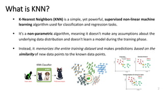 ▪ K-Nearest Neighbors (KNN) is a simple, yet powerful, supervised non-linear machine
learning algorithm used for classification and regression tasks.
▪ It's a non-parametric algorithm, meaning it doesn't make any assumptions about the
underlying data distribution and doesn't learn a model during the training phase.
▪ Instead, it memorizes the entire training dataset and makes predictions based on the
similarity of new data points to the known data points.
What is KNN?
2
 
