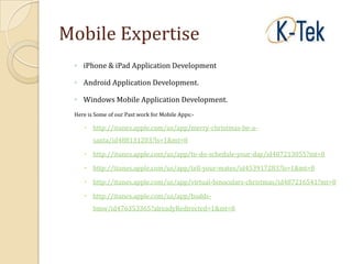Mobile Expertise
 ◦ iPhone & iPad Application Development

 ◦ Android Application Development.

 ◦ Windows Mobile Application Development.
 Here is Some of our Past work for Mobile Apps:-

     http://itunes.apple.com/us/app/merry-christmas-be-a-
        santa/id488131203?ls=1&mt=8

     http://itunes.apple.com/us/app/to-do-schedule-your-day/id487213055?mt=8

     http://itunes.apple.com/us/app/tell-your-mates/id453917283?ls=1&mt=8

     http://itunes.apple.com/us/app/virtual-binoculars-christmas/id487216541?mt=8

     http://itunes.apple.com/us/app/budds-
        bmw/id476353365?alreadyRedirected=1&mt=8
 