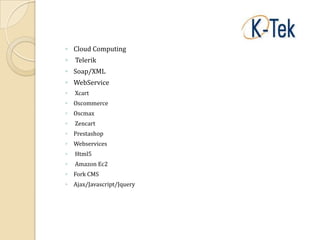 ◦ Cloud Computing
◦   Telerik
◦ Soap/XML
◦ WebService
◦   Xcart
◦ Oscommerce
◦ Oscmax
◦   Zencart
◦ Prestashop
◦ Webservices
◦   Html5
◦   Amazon Ec2
◦ Fork CMS
◦ Ajax/Javascript/Jquery
 