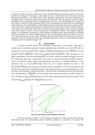 QoS Oriented Coding For Mobility Constraint in Wireless Networks
DOI: 10.9790/2834-10635566 www.iosrjournals.org 56 | Page
resources, the traffic overhead is a major issue. Due to the traffic blockage per node, the quality of the service
provided is minimized. In this paper, to offer quality of service under dynamic node movement, following
heterogeneous condition, a new dual bound control approach is proposed. In the recent development of
providing quality of experience (QoE) based coding was outlined in [14]. This approach provides a higher
probability of data transmission based on demanded quality of service. The offered approach is simpler and
quite robust in variation of traffic conditions. However the control operation was observed to be controlling the
upper bound limit of the node buffering. Under the heterogeneous network with node mobile, incoming traffics
are not fixed, hence a upper bound controlling of traffic will lead to node failure condition. With this objective
in this paper a new dual bound control logic is proposed. The approach presents a new controlling of offered
traffic under dynamic variation of node resources due to heterogeneity condition. This suggestive approach
present a novel approach of providing a traffic buffering controlling under node dynamicity and mobility
dynamicity condition. To present the stated approach, the rest of the paper is organized as follows: section II
gives the details about the system model. The details about the earlier QoE-aware framework was given in
section III, section IV provides the details about the proposed approach, section V provides simulation analysis
and finally section VI concludes the paper. (10)
II. System Model
To develop a wireless network with heterogeneous characteristic a system model is developed. A
wireless network considering a topology of randomly distributed nodes, defined by a set of nodes , with a set
of links, . The source node link , is defined as , and the Destination node as . For a link,
and representing sets of
edges corresponding to incoming and outgoing links for a node n, a network is defined, assuming to carry a set
of traffic data, where data „i' generated by a source node Si is sent to the destination node . In general, a
source node generates a data i traffic, and intermediated node realy to its neighbors following it to the
destination node. Let denote the set of packets forwarded by node n, and
the set of data not forwarded by node n. obviously , for the nodes that are not
the sinks of any data. Due to the broadcast nature of the wireless interface, a link whose Destination is in the
proximity of an unintended co-channel transmitter is interfered if the corresponding reception and transmission
occur simultaneously. Let be the set of nodes whose transmission interferes with (the reception of)
link l. Similarly, let denote the set of links that are interfered by the transmission of node n. Note
that if , then , and vice versa.
20 30 40 50 60 70 80 90 100 110 120
20
30
40
50
60
70
80
90
100
110
120
1
2
3
4
5
6
Network in random topology with links
x--->distance in meters
y--->distanceinmeters
Fig.1. Network topology with probabilities of data flow.
For the given network in figure 1, with a network consisting of six nodes, with all links working in
bidirectional mode, the communication and the interference distances are assumed to be random. The
 
