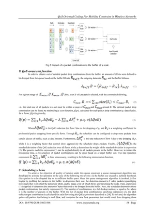 QoS Oriented Coding For Mobility Constraint in Wireless Networks
DOI: 10.9790/2834-10635566 www.iosrjournals.org 58 | Page
Fig.2.Impact of a packet combination in the buffer of a node.
B. QoE-aware cost function
In order to obtain a set of suitable packet drop combinations from the buffer, an amount of B bits were defined to
be dropped from the queue based on the buffer fill rate , the outgoing data rate , and the buffer fullness,
: (1)
For a given range of [ , ] bits, a set Si of i packets is selected, with the constraint following,
(2)
i.e., the total size of all packets in a set must be within a range of and around B. The optimal packet drop
combination can be found by minimizing a ccost function, Q(p), calculated for each packet drop combination p. Specifically,
for n flows, Q(p) is given by,
(3)
Where is the QoE reduction for flow I due to the dropping of p, and is a weighting coefficient for
preferential packet dropping from specific flows. Through , the scheduler can be configured to drop more packets from
certain classes of traffic, such as data streams. Furthermore, is the rate reduction of flow I due to the dropping of p,
while λ is a weighting factor that control show aggressively the scheduler drops packets. Finally, is the
standard deviation of the QoE reduction over all flows, while μ determines the weight of the standard deviation in expression
(3). The generic model in expression (3) can be applied directly to all packets present in the buffer. However, to reduce the
processing time, a pre-selection of packet combinations can be done based on a target buffer size. The rate reduction
component is thus unnecessary, resulting in the following minimization function,
(4)
C. Scheduling scheme
To achieve the objective of quality of service under this queue constraint a queue management algorithm was
developed to activate the operation in the case of the following two events: (i) the buffer size exceeds a defined threshold;
(ii) a packet is to be dropped due to in sufficient buffer space. Once the queue management algorithm is invoked, it first
begins by profiling the packets in the buffer, to determine their size, the distortion impact to f video packets (quantifying
how much they will affect the perceived QoE), and to make a list of which flows are traversing the node. Then, expression
(1) is applied to determine the amount of bytes that need to be dropped from the buffer. Next, the scheduler determines those
packet combinations that satisfy expression (2). The number of combinations, in a full-lookup method, is equal to 2n, where
n is the number of packets in the buffer. With the list of packet drop combinations satisfying expression (2), the QoE
reduction per combination is calculated for each flow using the QoE expressions described in [14]. To this end, the algorithm
gathers all packets that belong to each flow, and computes the new flow parameters that would result from dropping those
 