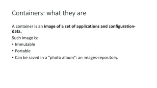 Containers: what they are
A container is an image of a set of applications and configuration-
data.
Such image is:
• Immutable
• Portable
• Can be saved in a “photo album”: an images-repository.
 