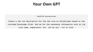 Your Own GPT
ChatGPT GPT Conversation starter
Create a new job description for the new role at SatoshiLabs based on the
included Knowledge files. Ask me for the necessary information such as job
role name, experience, etc. one by one - not at once.
 