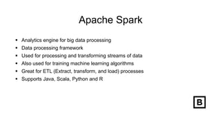 Apache Spark
 Analytics engine for big data processing
 Data processing framework
 Used for processing and transforming streams of data
 Also used for training machine learning algorithms
 Great for ETL (Extract, transform, and load) processes
 Supports Java, Scala, Python and R
 