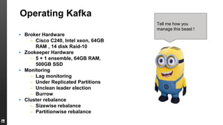 Operating Kafka
▪ Broker Hardware
– Cisco C240, Intel xeon, 64GB
RAM , 14 disk Raid-10
▪ Zookeeper Hardware
– 5 + 1 ensemble, 64GB RAM,
500GB SSD
▪ Monitoring
– Lag monitoring
– Under Replicated Partitions
– Unclean leader election
– Burrow
▪ Cluster rebalance
– Sizewise rebalance
– Partitionwise rebalance
Tell me how you
manage this beast !
 