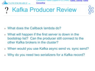 Cassandra / Kafka Support in EC2/AWS. Kafka Training, Kafka
Consulting
™
Kafka Producer Review
❖ What does the Callback lambda do?
❖ What will happen if the first server is down in the
bootstrap list? Can the producer still connect to the
other Kafka brokers in the cluster?
❖ When would you use Kafka async send vs. sync send?
❖ Why do you need two serializers for a Kafka record?
 