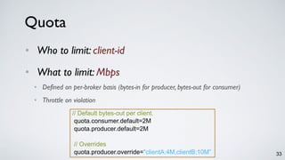 Quota
• Who to limit: client-id
• What to limit: Mbps
• Defined on per-broker basis (bytes-in for producer, bytes-out for consumer)
• Throttle on violation
// Default bytes-out per client.
quota.consumer.default=2M
quota.producer.default=2M
// Overrides
quota.producer.override="clientA:4M,clientB:10M” 33
 