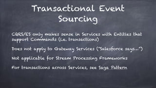 Transactional Event
Sourcing
CQRS/ES only makes sense in Services with Entities that
support Commands (i.e. transactions)
Does not apply to Gateway Services (“Salesforce says…”)
Not applicable for Stream Processing Frameworks
For transactions across Services, see Saga Pattern
 