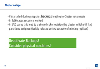 13
Cluster outage
Apache Kafka Lessons Learned @ PAYBACK
-VMs stalled during snapshot backups leading to Cluster reconnects
-in 9/10 cases recovery worked
-in 1/10 cases this lead to a single broker outside the cluster which still had
partitions assigned (luckily refused writes because of missing replicas)
Deactivate Backups!
Consider physical machines!
 
