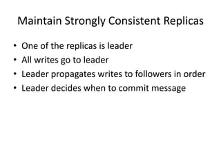 Maintain Strongly Consistent Replicas
•   One of the replicas is leader
•   All writes go to leader
•   Leader propagates writes to followers in order
•   Leader decides when to commit message
 