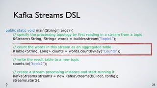 Kafka Streams DSL
28
public static void main(String[] args) {
// specify the processing topology by first reading in a stream from a topic
KStream<String, String> words = builder.stream(”topic1”);
// count the words in this stream as an aggregated table
KTable<String, Long> counts = words.countByKey(”Counts”);
// write the result table to a new topic
counts.to(”topic2”);
// create a stream processing instance and start running it
KafkaStreams streams = new KafkaStreams(builder, config);
streams.start();
}
 
