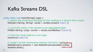 Kafka Streams DSL
31
public static void main(String[] args) {
// specify the processing topology by first reading in a stream from a topic
KStream<String, String> words = builder.stream(”topic1”);
// count the words in this stream as an aggregated table
KTable<String, Long> counts = words.countByKey(”Counts”);
// write the result table to a new topic
counts.to(”topic2”);
// create a stream processing instance and start running it
KafkaStreams streams = new KafkaStreams(builder, config);
streams.start();
}
 