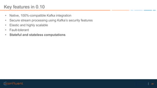 46Confidential
Key features in 0.10
• Native, 100%-compatible Kafka integration
• Secure stream processing using Kafka’s security features
• Elastic and highly scalable
• Fault-tolerant
• Stateful and stateless computations
 