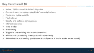 54Confidential
Key features in 0.10
• Native, 100%-compatible Kafka integration
• Secure stream processing using Kafka’s security features
• Elastic and highly scalable
• Fault-tolerant
• Stateful and stateless computations
• Interactive queries
• Time model
• Windowing
• Supports late-arriving and out-of-order data
• Millisecond processing latency, no micro-batching
• At-least-once processing guarantees (exactly-once is in the works as we speak)
 