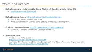 56Confidential
Where to go from here
• Kafka Streams is available in Confluent Platform 3.0 and in Apache Kafka 0.10
• http://www.confluent.io/download
• Kafka Streams demos: https://github.com/confluentinc/examples
• Java 7, Java 8+ with lambdas, and Scala
• WordCount, Interactive Queries, Joins, Security, Windowing, Avro integration, …
• Confluent documentation: http://docs.confluent.io/current/streams/
• Quickstart, Concepts, Architecture, Developer Guide, FAQ
• Recorded talks
• Introduction to Kafka Streams:
http://www.youtube.com/watch?v=o7zSLNiTZbA
• Application Development and Data in the Emerging World of Stream Processing (higher level talk):
https://www.youtube.com/watch?v=JQnNHO5506w
 