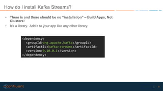 8Confidential
How do I install Kafka Streams?
• There is and there should be no “installation” – Build Apps, Not
Clusters!
• It’s a library. Add it to your app like any other library.
<dependency>
<groupId>org.apache.kafka</groupId>
<artifactId>kafka-streams</artifactId>
<version>0.10.0.1</version>
</dependency>
 