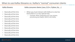 22Confidential
When to use Kafka Streams vs. Kafka’s “normal” consumer clients
Kafka Streams
• Basically all the time
• Basically all the time
• Basically all the time
• Basically all the time
• Basically all the time
• Basically all the time
• Basically all the time
• Basically all the time
• Basically all the time
• Basically all the time
• Basically all the time
Kafka consumer clients (Java, C/C++, Python, Go, …)
• When you must interact with Kafka at a very low
level and/or in a very special way
• Example: When integrating your own stream
processing tool (Spark, Storm) with Kafka.
 