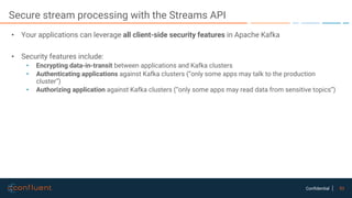 53Confidential
Secure stream processing with the Streams API
• Your applications can leverage all client-side security features in Apache Kafka
• Security features include:
• Encrypting data-in-transit between applications and Kafka clusters
• Authenticating applications against Kafka clusters (“only some apps may talk to the production
cluster”)
• Authorizing application against Kafka clusters (“only some apps may read data from sensitive topics”)
 