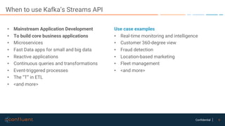 6Confidential
When to use Kafka’s Streams API
• Mainstream Application Development
• To build core business applications
• Microservices
• Fast Data apps for small and big data
• Reactive applications
• Continuous queries and transformations
• Event-triggered processes
• The “T” in ETL
• <and more>
Use case examples
• Real-time monitoring and intelligence
• Customer 360-degree view
• Fraud detection
• Location-based marketing
• Fleet management
• <and more>
 
