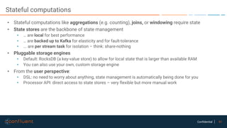 61Confidential
Stateful computations
• Stateful computations like aggregations (e.g. counting), joins, or windowing require state
• State stores are the backbone of state management
• … are local for best performance
• … are backed up to Kafka for elasticity and for fault-tolerance
• ... are per stream task for isolation – think: share-nothing
• Pluggable storage engines
• Default: RocksDB (a key-value store) to allow for local state that is larger than available RAM
• You can also use your own, custom storage engine
• From the user perspective:
• DSL: no need to worry about anything, state management is automatically being done for you
• Processor API: direct access to state stores – very flexible but more manual work
 
