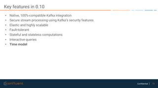 73Confidential
Key features in 0.10
• Native, 100%-compatible Kafka integration
• Secure stream processing using Kafka’s security features
• Elastic and highly scalable
• Fault-tolerant
• Stateful and stateless computations
• Interactive queries
• Time model
 