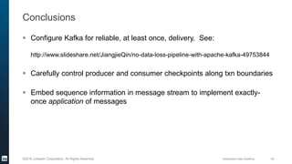 Distributed Data Systems 49©2016 LinkedIn Corporation. All Rights Reserved.
Conclusions
 Configure Kafka for reliable, at least once, delivery. See:
http://www.slideshare.net/JiangjieQin/no-data-loss-pipeline-with-apache-kafka-49753844
 Carefully control producer and consumer checkpoints along txn boundaries
 Embed sequence information in message stream to implement exactly-
once application of messages
 