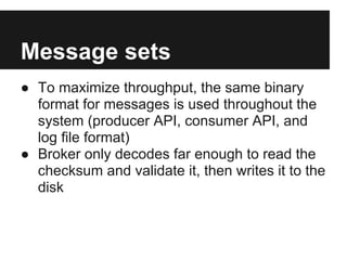 Message sets
● To maximize throughput, the same binary
format for messages is used throughout the
system (producer API, consumer API, and
log file format)
● Broker only decodes far enough to read the
checksum and validate it, then writes it to the
disk
 