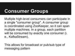 Consumer Groups
Multiple high-level consumers can participate in
a single "consumer group". A consumer group
is coordinated using ZooKeeper, so it can span
multiple machines. In a group, each partition
will be consumed by exactly one consumer (i.
e., KafkaStream).
This allows for broadcast or pub/sub type of
messaging pattern
 