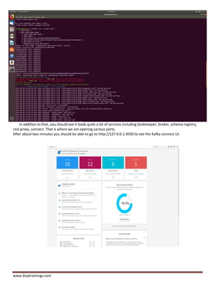 www.bisptrainings.com
In addition to that, you should see it loads quite a lot of services including Zookeeeper, broker, schema registry,
rest proxy, connect. That is where we are opening various ports.
After about two minutes you should be able to go to http://127.0.0.1:3030 to see the Kafka connect UI.
 