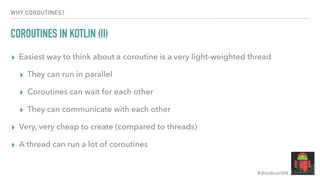 #droidconVN
WHY COROUTINES?
COROUTINES IN KOTLIN (II)
▸ Easiest way to think about a coroutine is a very light-weighted thread
▸ They can run in parallel
▸ Coroutines can wait for each other
▸ They can communicate with each other
▸ Very, very cheap to create (compared to threads)
▸ A thread can run a lot of coroutines
 