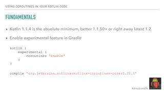 #droidconVN
USING COROUTINES IN YOUR KOTLIN CODE
FUNDAMENTALS
▸ Kotlin 1.1.4 is the absolute minimum, better 1.1.50+ or right away latest 1.2
▸ Enable experimental feature in Gradle
kotlin {
experimental {
coroutines 'enable'
}
}
compile 'org.jetbrains.kotlinx:kotlinx-coroutines-core:0.22.5'
 