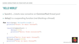 #droidconVN
USING COROUTINES IN YOUR KOTLIN CODE
“HELLO WORLD”
▸ launch {…} starts new coroutine on CommonPool thread pool
▸ delay() is a suspending function (not blocking a thread)
fun main(args: Array<String>) {
println("Start on main thread")
launch(CommonPool) {
delay(5000)
println("Hello from coroutine")
}
println("Hello from main thread")
Thread.sleep(10000)
println("Stop on main thread")
}
 