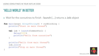 #droidconVN
USING COROUTINES IN YOUR KOTLIN CODE
“HELLO WORLD” IN BETTER
▸ Wait for the coroutines to ﬁnish - launch {…} returns a Job object
fun main(args: Array<String>) = runBlocking {
println("Start on main thread")
val job = launch(CommonPool) {
delay(5000)
println("Hello from coroutine")
}
println("Hello from main thread")
job.join()
println("Stop on main thread")
}
 