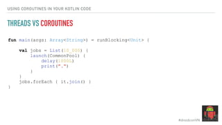 #droidconVN
USING COROUTINES IN YOUR KOTLIN CODE
THREADS VS COROUTINES
fun main(args: Array<String>) = runBlocking<Unit> {
val jobs = List(10_000) {
launch(CommonPool) {
delay(1000L)
print(".")
}
}
jobs.forEach { it.join() }
}
 