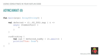 #droidconVN
USING COROUTINES IN YOUR KOTLIN CODE
ASYNC/AWAIT (II)
fun main(args: Array<String>) {
val deferred = (1..60_000).map { n ->
async (CommonPool) {
n
}
}
runBlocking {
val sum = deferred.sumBy { it.await() }
println("Sum: $sum")
}
}
 