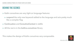 #droidconVN
USING COROUTINES IN YOUR KOTLIN CODE
BEHIND THE SCENES
▸ Kotlin coroutines are very light on language features:
▸ suspend the only new keyword added to the language and acts pretty much
like a compiler ﬂag
▸ Continuation and CoroutineContext in stdlib
▸ All the rest is in the kotlinx.coroutines library
This makes the design of Kotlin coroutines very composable.
 