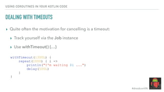 #droidconVN
USING COROUTINES IN YOUR KOTLIN CODE
DEALING WITH TIMEOUTS
▸ Quite often the motivation for cancelling is a timeout:
▸ Track yourself via the Job instance
▸ Use withTimeout() {…}
withTimeout(1300L) {
repeat(1000) { i ->
println("I'm waiting $i ...")
delay(500L)
}
}
 