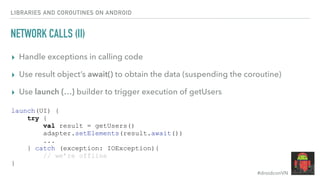 #droidconVN
NETWORK CALLS (II)
▸ Handle exceptions in calling code
▸ Use result object’s await() to obtain the data (suspending the coroutine)
▸ Use launch {…} builder to trigger execution of getUsers
LIBRARIES AND COROUTINES ON ANDROID
launch(UI) {
try {
val result = getUsers()
adapter.setElements(result.await())
...
} catch (exception: IOException){
// we’re offline
}
 